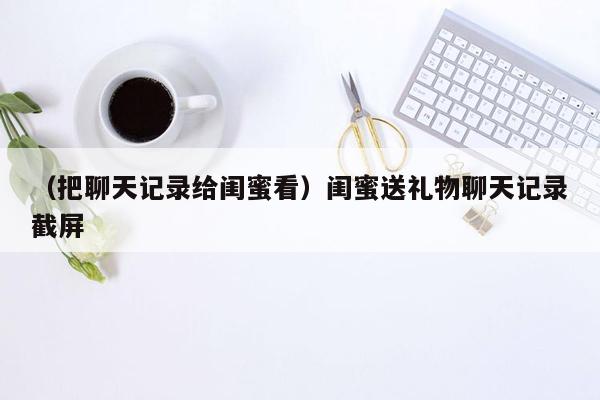 （把聊天记录给闺蜜看）闺蜜送礼物聊天记录截屏