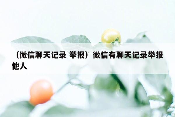 （微信聊天记录 举报）微信有聊天记录举报他人