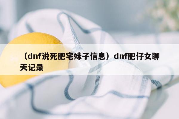 （dnf说死肥宅妹子信息）dnf肥仔女聊天记录