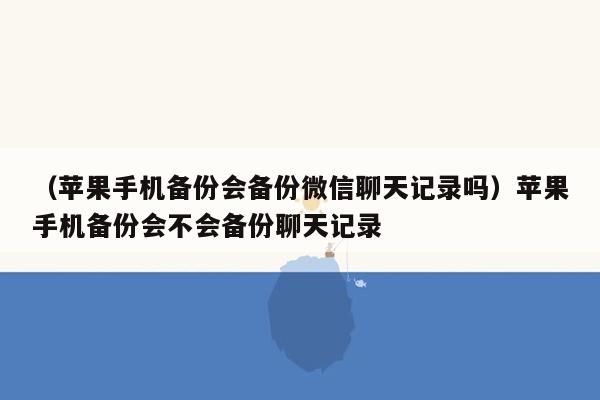 （苹果手机备份会备份微信聊天记录吗）苹果手机备份会不会备份聊天记录