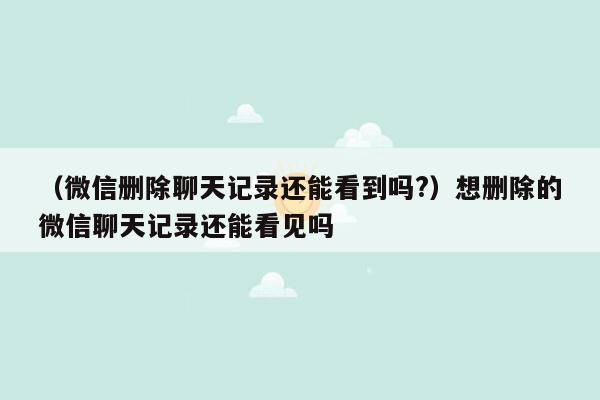 （微信删除聊天记录还能看到吗?）想删除的微信聊天记录还能看见吗