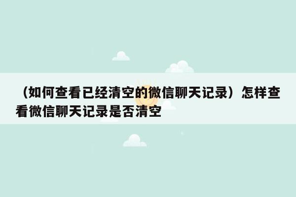 （如何查看已经清空的微信聊天记录）怎样查看微信聊天记录是否清空