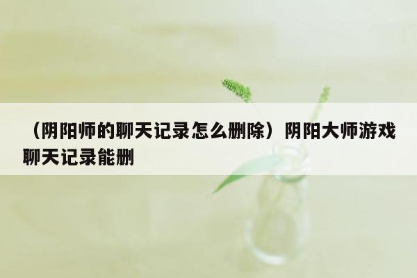 （阴阳师的聊天记录怎么删除）阴阳大师游戏聊天记录能删