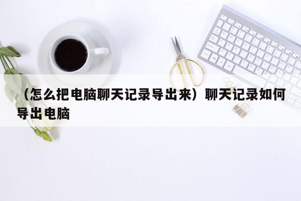 （怎么把电脑聊天记录导出来）聊天记录如何导出电脑