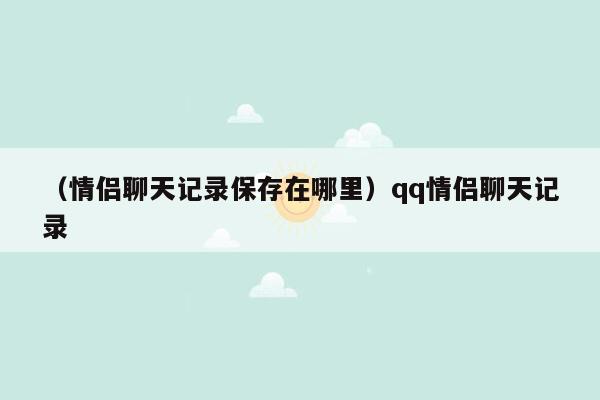 （情侣聊天记录保存在哪里）qq情侣聊天记录