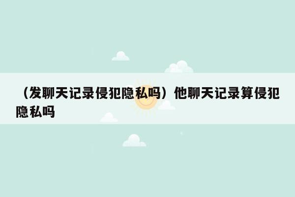 （发聊天记录侵犯隐私吗）他聊天记录算侵犯隐私吗