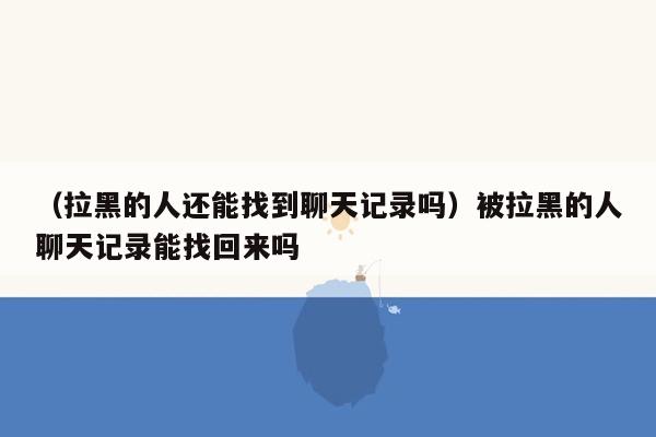 （拉黑的人还能找到聊天记录吗）被拉黑的人聊天记录能找回来吗