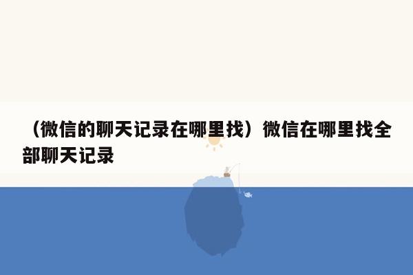 （微信的聊天记录在哪里找）微信在哪里找全部聊天记录