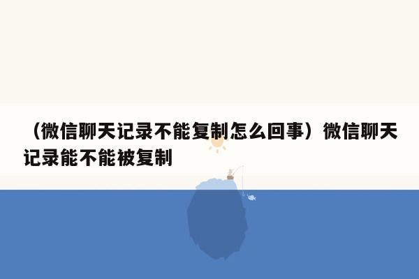 （微信聊天记录不能复制怎么回事）微信聊天记录能不能被复制