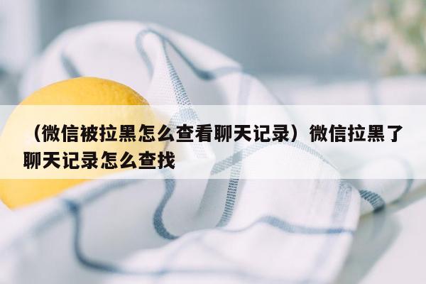 （微信被拉黑怎么查看聊天记录）微信拉黑了聊天记录怎么查找