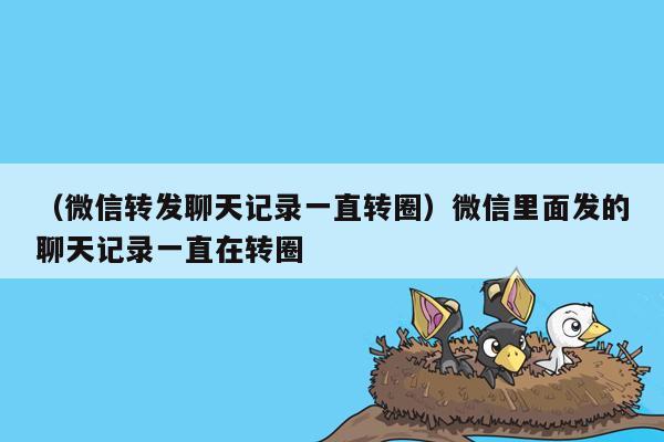 （微信转发聊天记录一直转圈）微信里面发的聊天记录一直在转圈