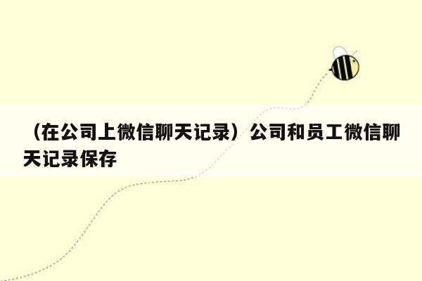 （在公司上微信聊天记录）公司和员工微信聊天记录保存