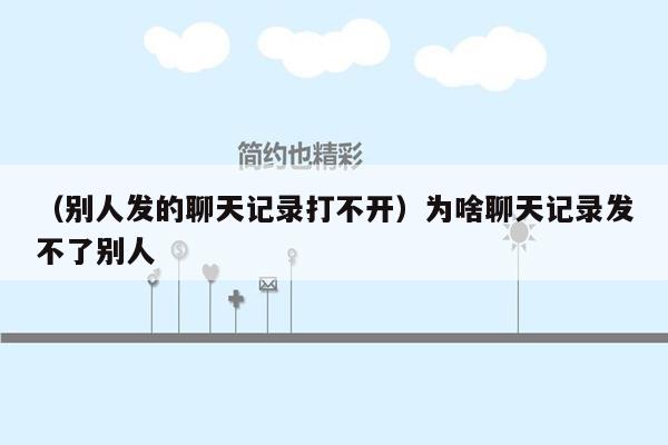 （别人发的聊天记录打不开）为啥聊天记录发不了别人