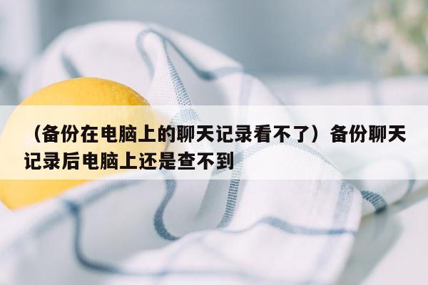 （备份在电脑上的聊天记录看不了）备份聊天记录后电脑上还是查不到