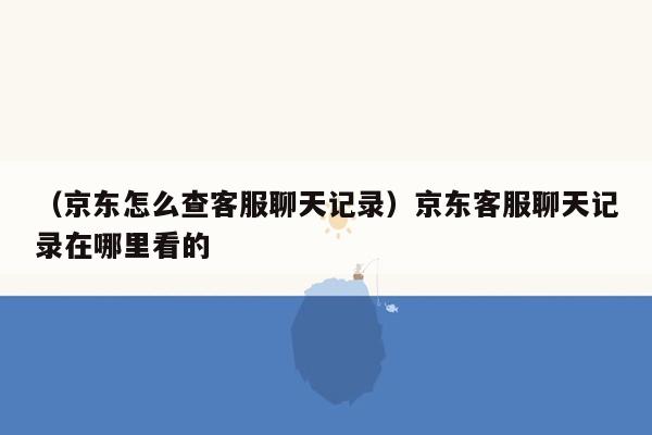 （京东怎么查客服聊天记录）京东客服聊天记录在哪里看的