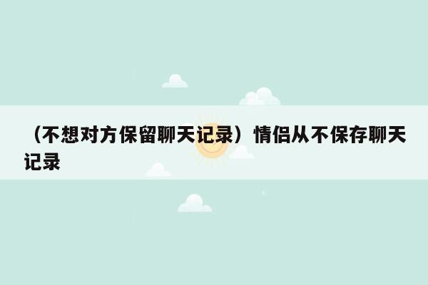 （不想对方保留聊天记录）情侣从不保存聊天记录