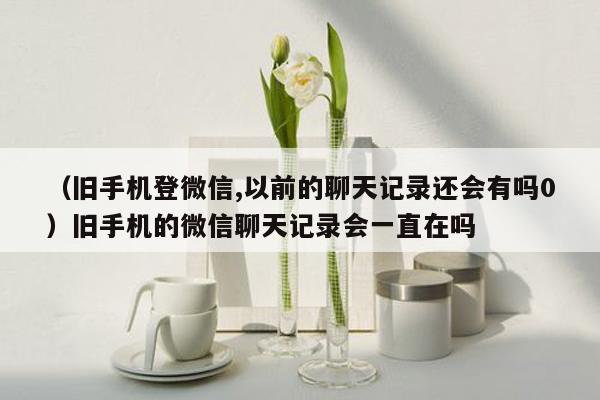 （旧手机登微信,以前的聊天记录还会有吗0）旧手机的微信聊天记录会一直在吗