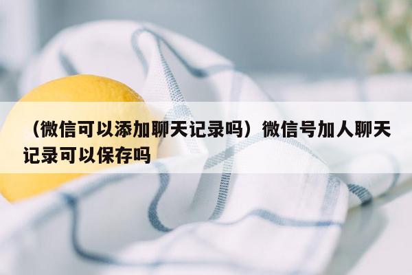 （微信可以添加聊天记录吗）微信号加人聊天记录可以保存吗