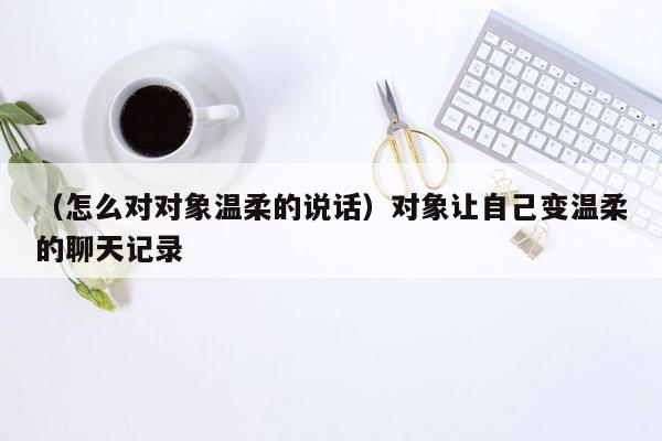 （怎么对对象温柔的说话）对象让自己变温柔的聊天记录