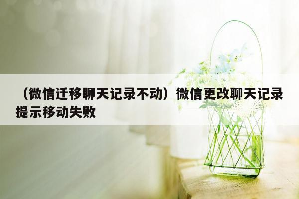 （微信迁移聊天记录不动）微信更改聊天记录提示移动失败