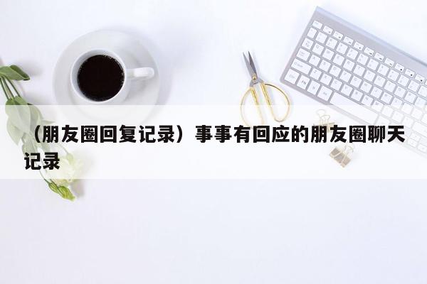 （朋友圈回复记录）事事有回应的朋友圈聊天记录