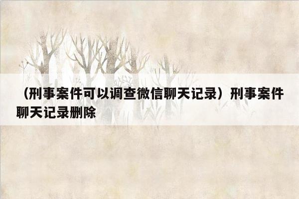 （刑事案件可以调查微信聊天记录）刑事案件聊天记录删除