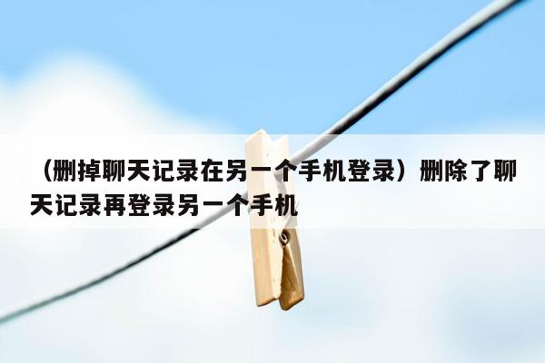 （删掉聊天记录在另一个手机登录）删除了聊天记录再登录另一个手机