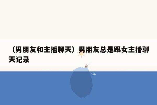 （男朋友和主播聊天）男朋友总是跟女主播聊天记录