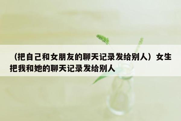 （把自己和女朋友的聊天记录发给别人）女生把我和她的聊天记录发给别人