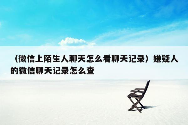 （微信上陌生人聊天怎么看聊天记录）嫌疑人的微信聊天记录怎么查