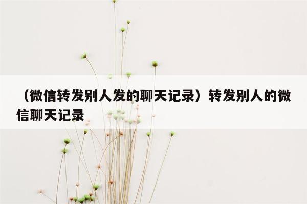 （微信转发别人发的聊天记录）转发别人的微信聊天记录