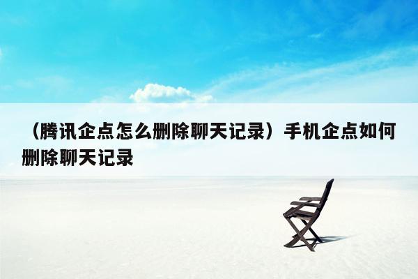 （腾讯企点怎么删除聊天记录）手机企点如何删除聊天记录