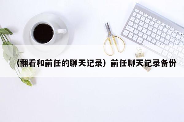 （翻看和前任的聊天记录）前任聊天记录备份