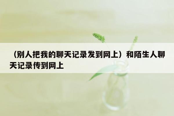 （别人把我的聊天记录发到网上）和陌生人聊天记录传到网上