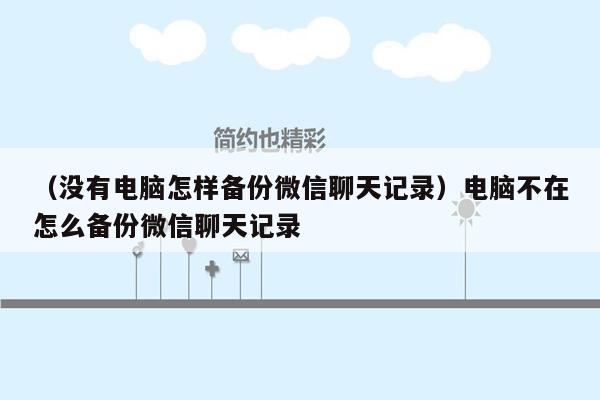 （没有电脑怎样备份微信聊天记录）电脑不在怎么备份微信聊天记录