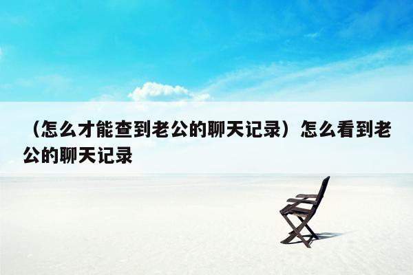 （怎么才能查到老公的聊天记录）怎么看到老公的聊天记录