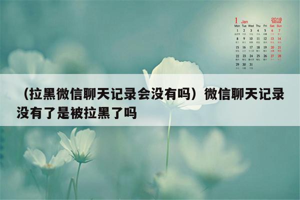 （拉黑微信聊天记录会没有吗）微信聊天记录没有了是被拉黑了吗