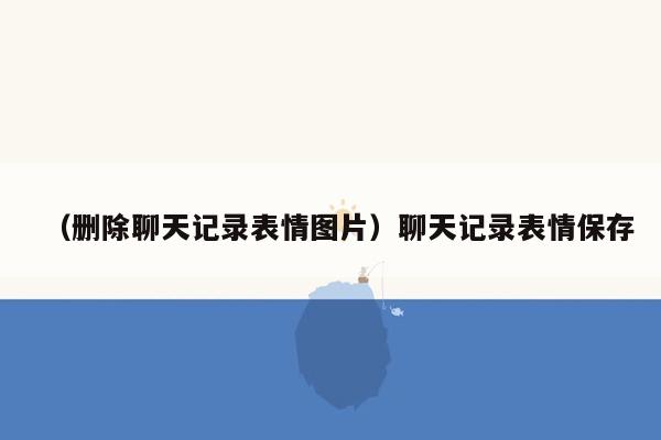 （删除聊天记录表情图片）聊天记录表情保存