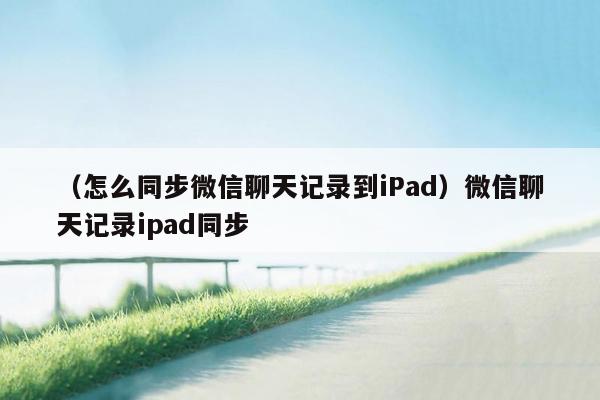 （怎么同步微信聊天记录到iPad）微信聊天记录ipad同步