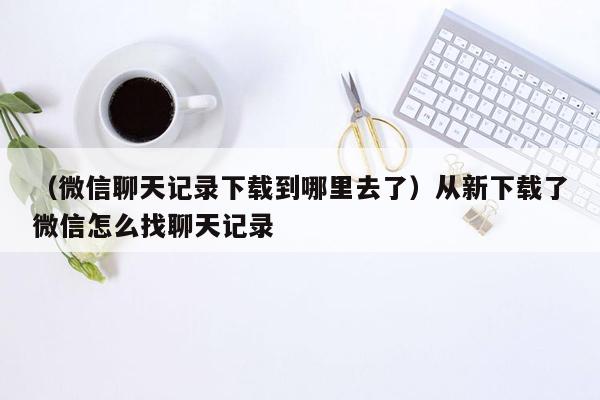 （微信聊天记录下载到哪里去了）从新下载了微信怎么找聊天记录