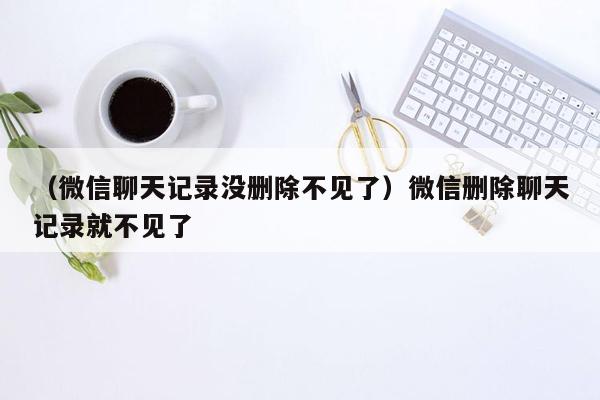 （微信聊天记录没删除不见了）微信删除聊天记录就不见了