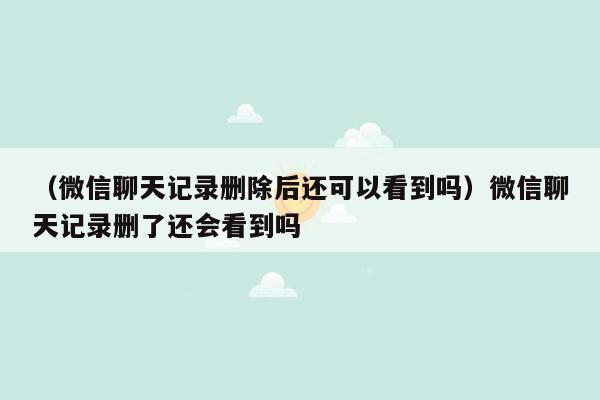 （微信聊天记录删除后还可以看到吗）微信聊天记录删了还会看到吗