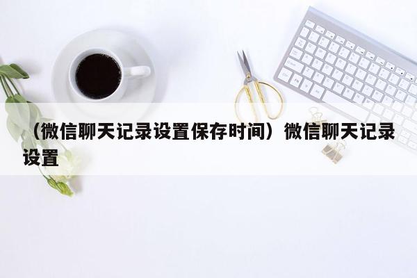 （微信聊天记录设置保存时间）微信聊天记录设置