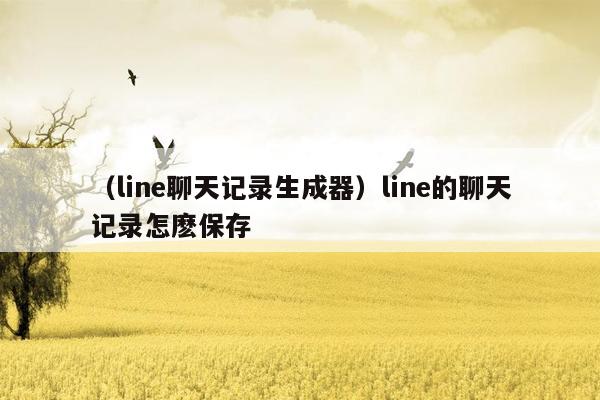 （line聊天记录生成器）line的聊天记录怎麽保存