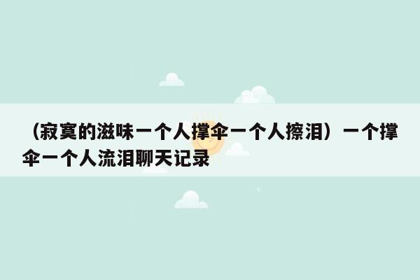 （寂寞的滋味一个人撑伞一个人擦泪）一个撑伞一个人流泪聊天记录