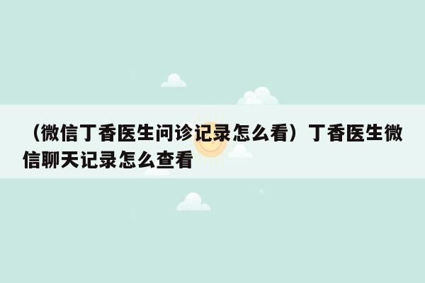 （微信丁香医生问诊记录怎么看）丁香医生微信聊天记录怎么查看