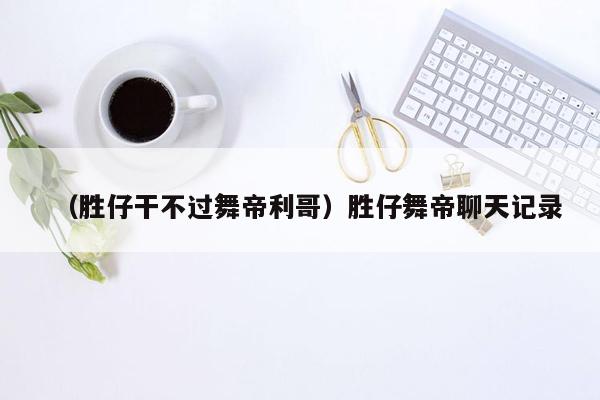 （胜仔干不过舞帝利哥）胜仔舞帝聊天记录