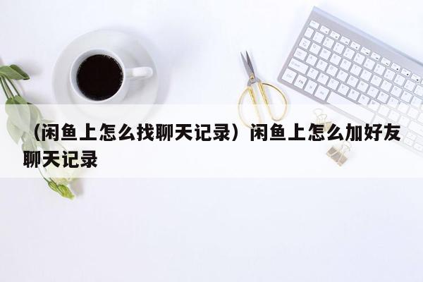 （闲鱼上怎么找聊天记录）闲鱼上怎么加好友聊天记录