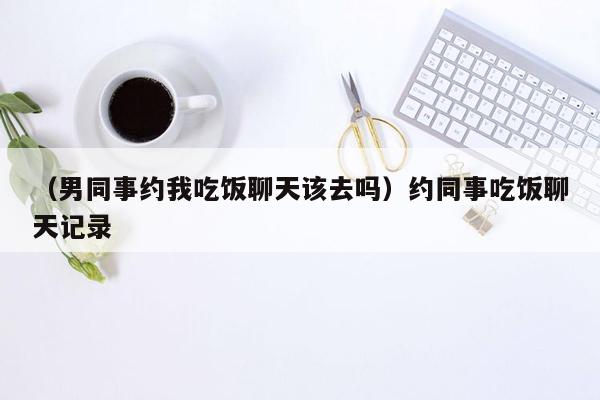 （男同事约我吃饭聊天该去吗）约同事吃饭聊天记录