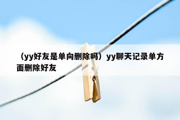 （yy好友是单向删除吗）yy聊天记录单方面删除好友